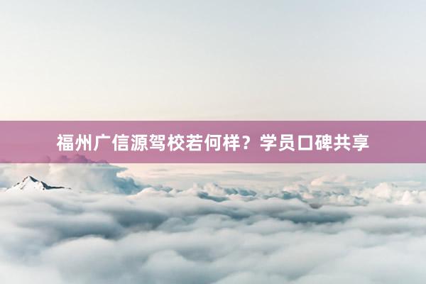 福州广信源驾校若何样？学员口碑共享