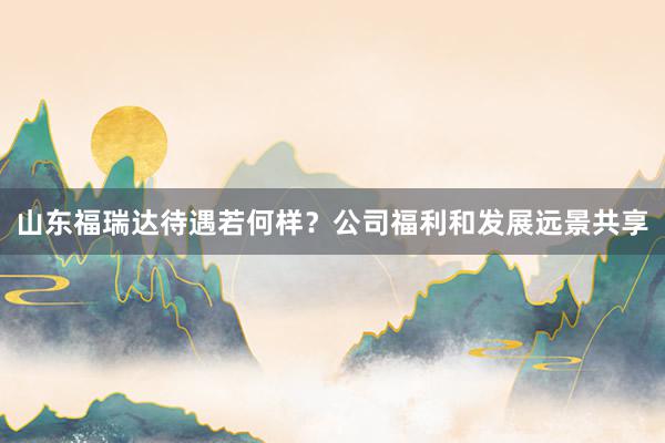 山东福瑞达待遇若何样？公司福利和发展远景共享