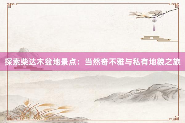 探索柴达木盆地景点：当然奇不雅与私有地貌之旅