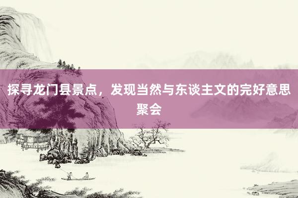 探寻龙门县景点，发现当然与东谈主文的完好意思聚会
