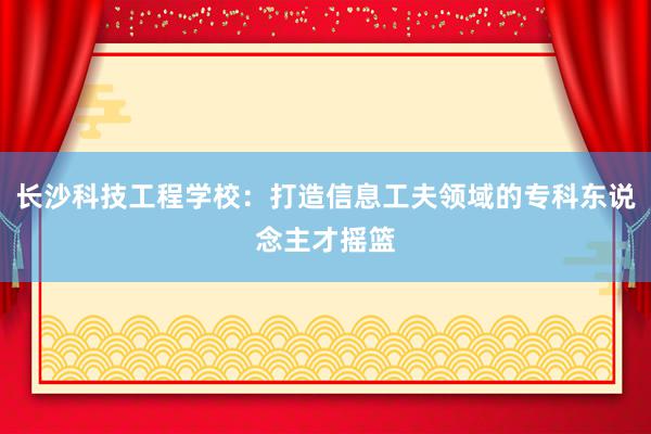 长沙科技工程学校：打造信息工夫领域的专科东说念主才摇篮